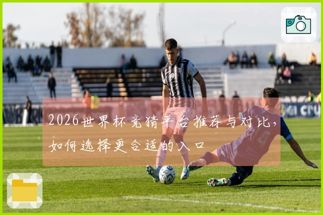 2026世界杯竞猜平台推荐与对比，如何选择更合适的入口