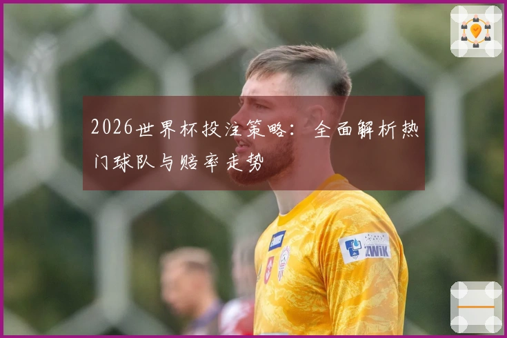 2026世界杯投注策略：全面解析热门球队与赔率走势