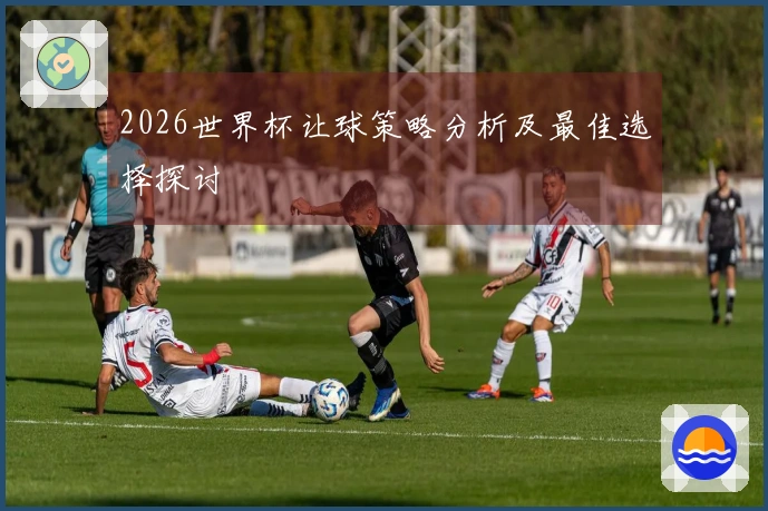 2026世界杯让球策略分析及最佳选择探讨