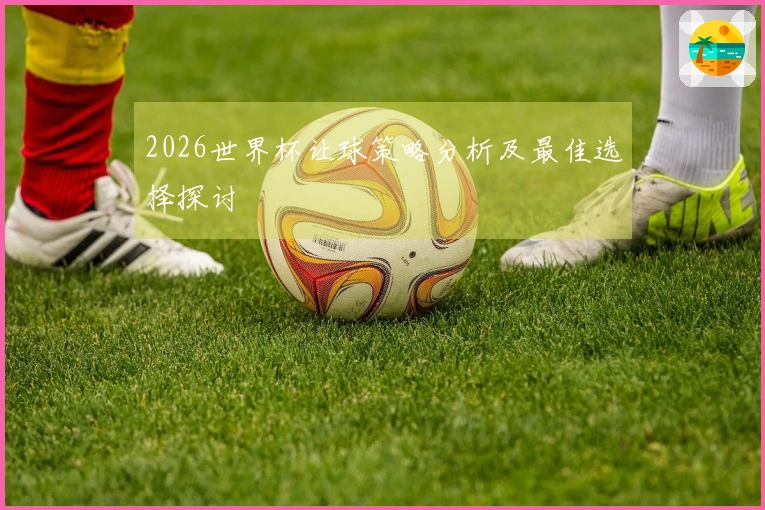 2026世界杯让球策略分析及最佳选择探讨