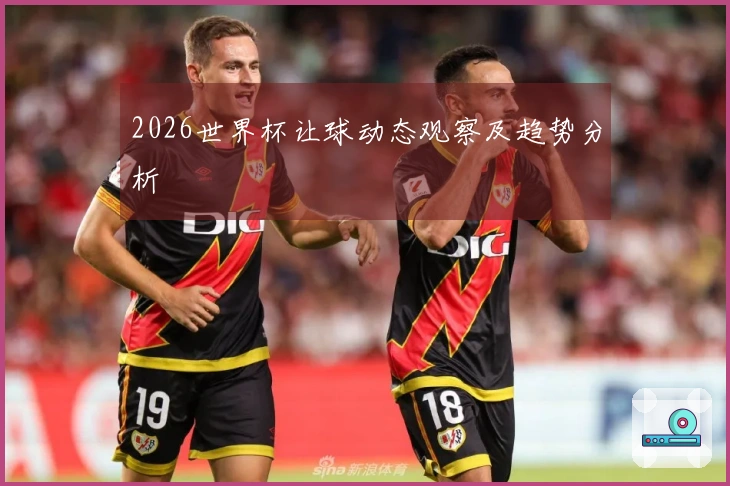 2026世界杯让球动态观察及趋势分析